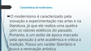 Características do modernismo:
O modernismo é caracterizado pela
inovação e experimentação nas artes e na
literatura, já que ele realiza uma quebra
com os valores estéticos do passado.
Portanto, é um estilo de época marcado
pela oposição á arte acadêmica e crítica á
tradição. Possui um caráter libertário e
busca a renovação artística.
