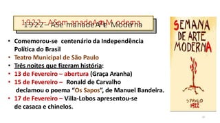 11992222––A
A
S
S
e
e
m
m
a
a
n
n
a
a
d
d
e
e
A
A
r
r
t
e
t
e
M
M
o
o
d
d
e
e
r
r
n
n
a
a
10
• Comemorou-se centenário da Independência
Política do Brasil
• Teatro Municipal de São Paulo
• Três noites que fizeram história:
• 13 de Fevereiro – abertura (Graça Aranha)
• 15 de Fevereiro – Ronald de Carvalho
declamou o poema “Os Sapos”, de Manuel Bandeira.
• 17 de Fevereiro – Villa-Lobos apresentou-se
de casaca e chinelos.
 