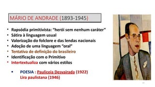 MÁRIO DE ANDRADE (1893-1945)
13
•
•
•
•
•
•
•
Rapsódia primitivista: “herói sem nenhum caráter”
Sátira à linguagem usual
Valorização do folclore e das lendas nacionais
Adoção de uma linguagem “oral”
Tentativa de definição do brasileiro
Identificação com o Primitivo
Intertextualiza com vários estilos
 POESIA : Pauliceia Desvairada (1922)
Lira paulistana (1946)
 