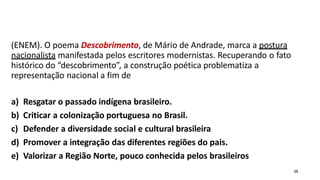 (ENEM). O poema Descobrimento, de Mário de Andrade, marca a postura
nacionalista manifestada pelos escritores modernistas. Recuperando o fato
histórico do “descobrimento”, a construção poética problematiza a
representação nacional a fim de
a) Resgatar o passado indígena brasileiro.
b) Criticar a colonização portuguesa no Brasil.
c) Defender a diversidade social e cultural brasileira
d) Promover a integração das diferentes regiões do pais.
e) Valorizar a Região Norte, pouco conhecida pelos brasileiros
15
 