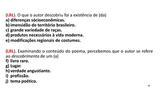 (LRL). O que o autor descobriu foi a existência de (da)
a) diferenças sócioeconômicas.
b) imensidão do território brasileiro.
c) grande variedade de raças.
d) produtos necessários à vida moderna.
e) modificações regionais de costumes.
(LRL). Examinando o conteúdo do poema, percebemos que o autor se refere
ao descobrimento de um (a)
f) livro raro.
g) Lugar.
h) verdade angustiante.
i) profissão.
j) tema poético.
16
 
