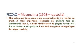 FICÇÃO – Macunaíma (1928 – rapsódia)
17
 Obra-prima que busca representar o conhecimento e o registro do
brasil. A mais importante realização da primeira fase do
Modernismo, isto é, a plena manifestação do projeto nacionalista
dos escritores de sua geração. É um delicioso painel antropofágico
da cultura brasileira.
 