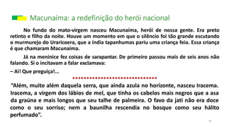 Macunaíma: a redefinição do herói nacional
18
No fundo do mato-virgem nasceu Macunaíma, herói de nossa gente. Era preto
retinto e filho da noite. Houve um momento em que o silêncio foi tão grande escutando
o murmurejo do Uraricoera, que a índia tapanhumas pariu uma criança feia. Essa criança
é que chamaram Macunaíma.
Já na meninice fez coisas de sarapantar. De primeiro passou mais de seis anos não
falando. Si o incitavam a falar exclamava:
– Ai! Que preguiça!...
******************************
“Além, muito além daquela serra, que ainda azula no horizonte, nasceu Iracema.
Iracema, a virgem dos lábios de mel, que tinha os cabelos mais negros que a asa
da graúna e mais longos que seu talhe de palmeira. O favo da jati não era doce
como o seu sorriso; nem a baunilha rescendia no bosque como seu hálito
perfumado”.
 