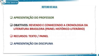  APRESENTAÇÃO DO PROFESSOR
 OBJETIVOS: REVENDO E CONHECENDO A CRONOLOGIA DA
LITERATURA BRASILEIRA (PAINEL HISTÓRICO-LITERÁRIO)
 RECURSOS: TEXTO / PAINEL
 APRESENTAÇÃO DA DISCIPLINA
2
 