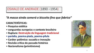 OSWALD DE ANDRADE (1890 –1954)
20
“A massa ainda comerá o biscoito fino que fabrico”
CARACTERÍSTICAS:
• Pesquisa estética
• vanguardas europeias e contexto brasileiro
• Ruptura: Destruição da linguagem tradicional
• paródia, poema-piada, poema-pílula
• Caráter polêmico: ousadia e inovação
• Revisão crítica do passado histórico
• Nacionalismo (primitivismo)
 
