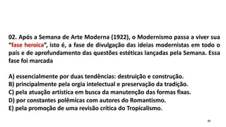 02. Após a Semana de Arte Moderna (1922), o Modernismo passa a viver sua
“fase heroica”, isto é, a fase de divulgação das ideias modernistas em todo o
país e de aprofundamento das questões estéticas lançadas pela Semana. Essa
fase foi marcada
A) essencialmente por duas tendências: destruição e construção.
B) principalmente pela orgia intelectual e preservação da tradição.
C) pela atuação artistica em busca da manutenção das formas fixas.
D) por constantes polêmicas com autores do Romantismo.
E) pela promoção de uma revisão crítica do Tropicalismo.
22
 