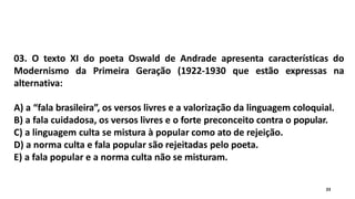 03. O texto XI do poeta Oswald de Andrade apresenta características do
Modernismo da Primeira Geração (1922-1930 que estão expressas na
alternativa:
A) a “fala brasileira”, os versos livres e a valorização da linguagem coloquial.
B) a fala cuidadosa, os versos livres e o forte preconceito contra o popular.
C) a linguagem culta se mistura à popular como ato de rejeição.
D) a norma culta e fala popular são rejeitadas pelo poeta.
E) a fala popular e a norma culta não se misturam.
23
 