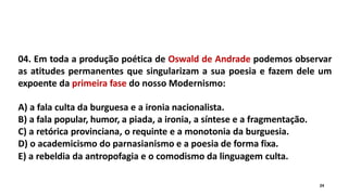 04. Em toda a produção poética de Oswald de Andrade podemos observar
as atitudes permanentes que singularizam a sua poesia e fazem dele um
expoente da primeira fase do nosso Modernismo:
A) a fala culta da burguesa e a ironia nacionalista.
B) a fala popular, humor, a piada, a ironia, a síntese e a fragmentação.
C) a retórica provinciana, o requinte e a monotonia da burguesia.
D) o academicismo do parnasianismo e a poesia de forma fixa.
E) a rebeldia da antropofagia e o comodismo da linguagem culta.
24
 