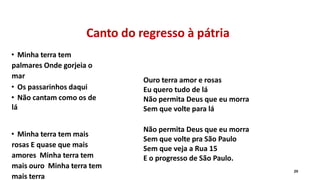 Canto do regresso à pátria
• Minha terra tem
palmares Onde gorjeia o
mar
• Os passarinhos daqui
• Não cantam como os de
lá
• Minha terra tem mais
rosas E quase que mais
amores Minha terra tem
mais ouro Minha terra tem
mais terra
29
Ouro terra amor e rosas
Eu quero tudo de lá
Não permita Deus que eu morra
Sem que volte para lá
Não permita Deus que eu morra
Sem que volte pra São Paulo
Sem que veja a Rua 15
E o progresso de São Paulo.
 