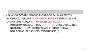 COMENTAR TEXTO / INTERTEXTO / INTERDISCURSIVIDADE
• QUANDO OCORRE DIÁLOGO ENTRE DOIS OU MAIS TEXTOS
(DISCURSOS) ALÉM DE INTERTEXTUALIDADE HÁ ENTRE ELES UM
CAMPO MAIS AMPLO: A INTERDISCURSIVIDADE
(INTENCIONALIDADES DOS INTERLOCUTORES QUE
INCORREM EM COMPLEXIDADES SOCIOLÓGICAS,
IDEOLÓGICAS, FILOSÓFICAS, PSICOLÓGICAS...)
30
 