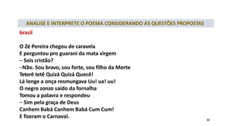 ANALISE E INTERPRETE O POEMA CONSIDERANDO AS QUESTÕES PROPOSTAS
brasil
O Zé Pereira chegou de caravela
E perguntou pro guarani da mata virgem
– Sois cristão?
–Não. Sou bravo, sou forte, sou filho da Morte
Teterê tetê Quizá Quizá Quecê!
Lá longe a onça resmungava Uu! ua! uu!
O negro zonzo saído da fornalha
Tomou a palavra e respondeu
– Sim pela graça de Deus
Canhem Babá Canhem Babá Cum Cum!
E fizeram o Carnaval. 32
 