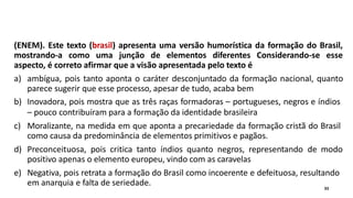 (ENEM). Este texto (brasil) apresenta uma versão humorística da formação do Brasil,
mostrando-a como uma junção de elementos diferentes Considerando-se esse
aspecto, é correto afirmar que a visão apresentada pelo texto é
a) ambígua, pois tanto aponta o caráter desconjuntado da formação nacional, quanto
parece sugerir que esse processo, apesar de tudo, acaba bem
b) Inovadora, pois mostra que as três raças formadoras – portugueses, negros e índios
– pouco contribuíram para a formação da identidade brasileira
c) Moralizante, na medida em que aponta a precariedade da formação cristã do Brasil
como causa da predominância de elementos primitivos e pagãos.
d) Preconceituosa, pois critica tanto índios quanto negros, representando de modo
positivo apenas o elemento europeu, vindo com as caravelas
e) Negativa, pois retrata a formação do Brasil como incoerente e defeituosa, resultando
em anarquia e falta de seriedade. 33
 