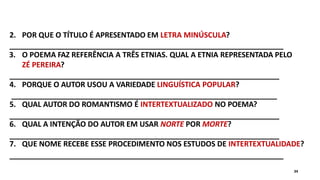 2. POR QUE O TÍTULO É APRESENTADO EM LETRA MINÚSCULA?
3. O POEMA FAZ REFERÊNCIA A TRÊS ETNIAS. QUAL A ETNIA REPRESENTADA PELO
ZÉ PEREIRA?
4. PORQUE O AUTOR USOU A VARIEDADE LINGUÍSTICA POPULAR?
5. QUAL AUTOR DO ROMANTISMO É INTERTEXTUALIZADO NO POEMA?
6. QUAL A INTENÇÃO DO AUTOR EM USAR NORTE POR MORTE?
7. QUE NOME RECEBE ESSE PROCEDIMENTO NOS ESTUDOS DE INTERTEXTUALIDADE?
34
 