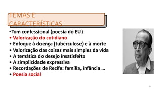 •Tom confessional (poesia do EU)
• Valorização do cotidiano
• Enfoque à doença (tuberculose) e à morte
• Valorização das coisas mais simples da vida
• A temática do desejo insatisfeito
• A simplicidade expressiva
• Recordações de Recife: família, infância …
• Poesia social
TEMAS E
CARACTERÍSTICAS
36
 