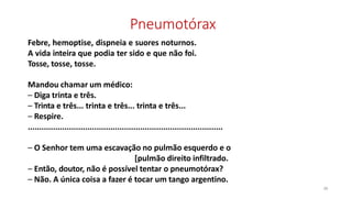 Pneumotórax
38
Febre, hemoptise, dispneia e suores noturnos.
A vida inteira que podia ter sido e que não foi.
Tosse, tosse, tosse.
Mandou chamar um médico:
– Diga trinta e três.
– Trinta e três... trinta e três... trinta e três...
– Respire.
.....................................................................................
– O Senhor tem uma escavação no pulmão esquerdo e o
[pulmão direito infiltrado.
– Então, doutor, não é possível tentar o pneumotórax?
– Não. A única coisa a fazer é tocar um tango argentino.
 