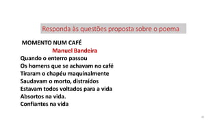 Responda às questões proposta sobre o poema
39
MOMENTO NUM CAFÉ
Manuel Bandeira
Quando o enterro passou
Os homens que se achavam no café
Tiraram o chapéu maquinalmente
Saudavam o morto, distraídos
Estavam todos voltados para a vida
Absortos na vida.
Confiantes na vida
 