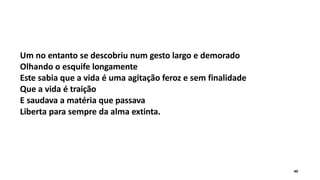 Um no entanto se descobriu num gesto largo e demorado
Olhando o esquife longamente
Este sabia que a vida é uma agitação feroz e sem finalidade
Que a vida é traição
E saudava a matéria que passava
Liberta para sempre da alma extinta.
40
 