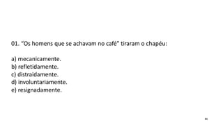 01. “Os homens que se achavam no café” tiraram o chapéu:
a) mecanicamente.
b) refletidamente.
c) distraidamente.
d) involuntariamente.
e) resignadamente.
41
 