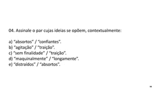 04. Assinale o par cujas ideias se opõem, contextualmente:
a) “absortos” / “confiantes”.
b) “agitação” / “traição”.
c) “sem finalidade” / “traição”.
d) “maquinalmente” / “longamente”.
e) “distraídos” / “absortos”.
44
 