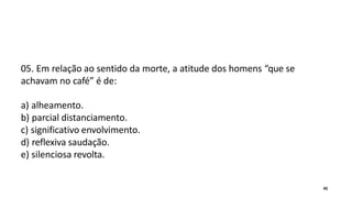 05. Em relação ao sentido da morte, a atitude dos homens “que se
achavam no café” é de:
a) alheamento.
b) parcial distanciamento.
c) significativo envolvimento.
d) reflexiva saudação.
e) silenciosa revolta.
45
 