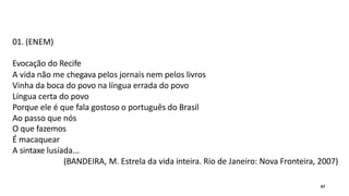 01. (ENEM)
Evocação do Recife
A vida não me chegava pelos jornais nem pelos livros
Vinha da boca do povo na língua errada do povo
Língua certa do povo
Porque ele é que fala gostoso o português do Brasil
Ao passo que nós
O que fazemos
É macaquear
A sintaxe lusíada...
(BANDEIRA, M. Estrela da vida inteira. Rio de Janeiro: Nova Fronteira, 2007)
47
 