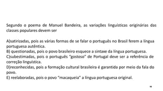 Segundo o poema de Manuel Bandeira, as variações linguísticas originárias das
classes populares devem ser
A)satirizadas, pois as várias formas de se falar o português no Brasil ferem a língua
portuguesa autêntica.
B) questionadas, pois o povo brasileiro esquece a sintaxe da língua portuguesa.
C)subestimadas, pois o português “gostoso” de Portugal deve ser a referência de
correção linguística.
D)reconhecidas, pois a formação cultural brasileira é garantida por meio da fala do
povo.
E) reelaboradas, pois o povo “macaqueia” a língua portuguesa original.
48
 