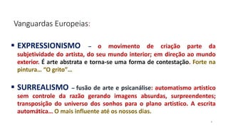 Vanguardas Europeias:
6
 EXPRESSIONISMO – o movimento de criação parte da
subjetividade do artista, do seu mundo interior; em direção ao mundo
exterior. É arte abstrata e torna-se uma forma de contestação. Forte na
pintura… “O grito”…
 SURREALISMO – fusão de arte e psicanálise: automatismo artistico
sem controle da razão gerando imagens absurdas, surpreendentes;
transposição do universo dos sonhos para o plano artistico. A escrita
automática… O mais influente até os nossos dias.
 