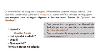 Os movimentos de vanguarda europeia influenciaram bastante nossos artistas. Com
base nos comentários sobre essas vanguardas, vamos verificar atitudes de linguagem
7
que rompem com as regras vigentes e buscam novas formas de “palavras em
liberdade”.
o capoeira
Oswald de Andrade
– qué apanhá sordado?
– O quê?
– Qué apanhá?
Pernas e braços na calçada
 Que elementos do poema de Oswald de
Andrade podem ser associados à valorização
da cultura brasileira?
 Que movimento de vanguarda europeia está
presente no poema?
 