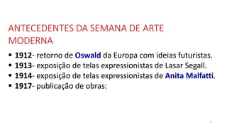 ANTECEDENTES DA SEMANA DE ARTE
MODERNA
8
 1912- retorno de Oswald da Europa com ideias futuristas.
 1913- exposição de telas expressionistas de Lasar Segall.
 1914- exposição de telas expressionistas de Anita Malfatti.
 1917- publicação de obras:
 