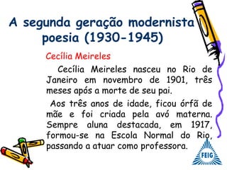 A segunda geração modernista
poesia (1930-1945)
Cecília Meireles
Cecília Meireles nasceu no Rio de
Janeiro em novembro de 1901, três
meses após a morte de seu pai.
Aos três anos de idade, ficou órfã de
mãe e foi criada pela avó materna.
Sempre aluna destacada, em 1917,
formou-se na Escola Normal do Rio,
passando a atuar como professora.
 