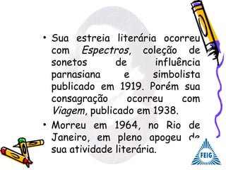 • Sua estreia literária ocorreu
com Espectros, coleção de
sonetos de influência
parnasiana e simbolista
publicado em 1919. Porém sua
consagração ocorreu com
Viagem, publicado em 1938.
• Morreu em 1964, no Rio de
Janeiro, em pleno apogeu de
sua atividade literária.
 