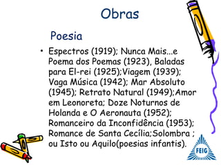 Obras
• Espectros (1919); Nunca Mais...e
Poema dos Poemas (1923), Baladas
para El-rei (1925);Viagem (1939);
Vaga Música (1942); Mar Absoluto
(1945); Retrato Natural (1949);Amor
em Leonoreta; Doze Noturnos de
Holanda e O Aeronauta (1952);
Romanceiro da Inconfidência (1953);
Romance de Santa Cecília;Solombra ;
ou Isto ou Aquilo(poesias infantis).
Poesia
 