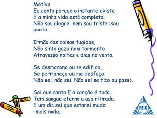 Motivo
Eu canto porque o instante existe
E a minha vida está completa.
Não sou alegre nem sou triste :sou
poeta.
Irmão das coisas fugidas,
Não sinto gozo nem tormento.
Atravesso noites e dias no vento.
Se desmorono ou se edifico,
Se permaneço ou me desfaço,
Não sei, não sei. Não sei se fico ou passo.
Sei que canto.E a canção é tudo.
Tem sangue eterno a asa ritmada.
E um dia sei que estarei mudo:
-mais nada.
 