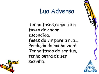 Lua Adversa
Tenho fases,como a lua
fases de andar
escondida,
fases de vir para a rua...
Perdição da minha vida!
Tenho fases de ser tua,
tenho outra de ser
sozinha.
 