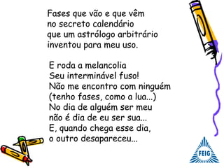 Fases que vão e que vêm
no secreto calendário
que um astrólogo arbitrário
inventou para meu uso.
E roda a melancolia
Seu interminável fuso!
Não me encontro com ninguém
(tenho fases, como a lua...)
No dia de alguém ser meu
não é dia de eu ser sua...
E, quando chega esse dia,
o outro desapareceu...
 