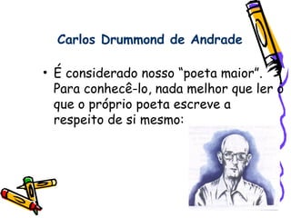 Carlos Drummond de Andrade
• É considerado nosso “poeta maior”.
Para conhecê-lo, nada melhor que ler o
que o próprio poeta escreve a
respeito de si mesmo:
 