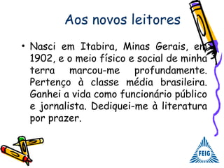 Aos novos leitores
• Nasci em Itabira, Minas Gerais, em
1902, e o meio físico e social de minha
terra marcou-me profundamente.
Pertenço à classe média brasileira.
Ganhei a vida como funcionário público
e jornalista. Dediquei-me à literatura
por prazer.
 
