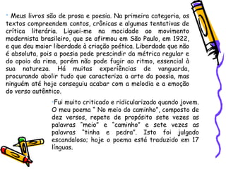 • Meus livros são de prosa e poesia. Na primeira categoria, os
textos compreendem contos, crônicas e algumas tentativas de
crítica literária. Liguei-me na mocidade ao movimento
modernista brasileiro, que se afirmou em São Paulo, em 1922,
e que deu maior liberdade à criação poética. Liberdade que não
é absoluta, pois a poesia pode prescindir da métrica regular e
do apoio da rima, porém não pode fugir ao ritmo, essencial à
sua natureza. Há muitas experiências de vanguarda,
procurando abolir tudo que caracteriza a arte da poesia, mas
ninguém até hoje conseguiu acabar com a melodia e a emoção
do verso autêntico.
•Fui muito criticado e ridicularizado quando jovem.
O meu poema “ No meio do caminho”, composto de
dez versos, repete de propósito sete vezes as
palavras “meio” e “caminho” e sete vezes as
palavras “tinha e pedra”. Isto foi julgado
escandaloso; hoje o poema está traduzido em 17
línguas.
 
