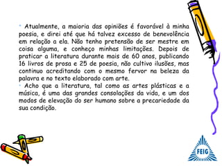 • Atualmente, a maioria das opiniões é favorável à minha
poesia, e direi até que há talvez excesso de benevolência
em relação a ela. Não tenho pretensão de ser mestre em
coisa alguma, e conheço minhas limitações. Depois de
praticar a literatura durante mais de 60 anos, publicando
16 livros de prosa e 25 de poesia, não cultivo ilusões, mas
continuo acreditando com o mesmo fervor na beleza da
palavra e no texto elaborado com arte.
• Acho que a literatura, tal como as artes plásticas e a
música, é uma das grandes consolações da vida, e um dos
modos de elevação do ser humano sobre a precariedade da
sua condição.
 