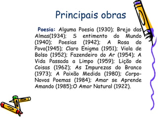 Principais obras
Poesia: Alguma Poesia (1930); Brejo das
Almas(1934); S entimento do Mundo
(1940); Poesias (1942); A Rosa do
Povo(1945); Claro Enigma (1951); Viola de
Bolso (1952); Fazendeiro do Ar (1954); A
Vida Passada a Limpo (1959); Lição de
Coisas (1962); As Impurezas do Branco
(1973); A Paixão Medida (1980); Corpo-
Novos Poemas (1984); Amar se Aprende
Amando (1985);O Amor Natural (1922).
 