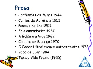 Prosa
• Confissões de Minas 1944
• Contos de Aprendiz 1951
• Passeio na ilha 1952
• Fala amendoeira 1957
• A Bolsa e a Vida 1962
• Cadeira de Balanço 1970
• O Poder Ultrajovem e outros textos 1972
• Boca de Luar 1984
• Tempo Vida Poesia (1986)
 