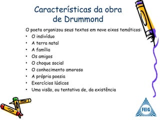 Características da obra
de Drummond
O poeta organizou seus textos em nove eixos temáticos:
• O indivíduo
• A terra natal
• A família
• Os amigos
• O choque social
• O conhecimento amoroso
• A própria poesia
• Exercícios lúdicos
• Uma visão, ou tentativa de, da existência
 