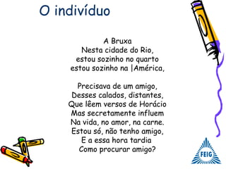 A Bruxa
Nesta cidade do Rio,
estou sozinho no quarto
estou sozinho na |América,
Precisava de um amigo,
Desses calados, distantes,
Que lêem versos de Horácio
Mas secretamente influem
Na vida, no amor, na carne.
Estou só, não tenho amigo,
E a essa hora tardia
Como procurar amigo?
O indivíduo
 