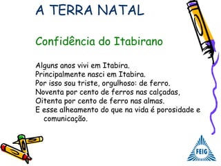 Confidência do Itabirano
Alguns anos vivi em Itabira.
Principalmente nasci em Itabira.
Por isso sou triste, orgulhoso: de ferro.
Noventa por cento de ferros nas calçadas,
Oitenta por cento de ferro nas almas.
E esse alheamento do que na vida é porosidade e
comunicação.
A TERRA NATAL
 