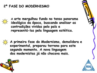2ª FASE DO MODERNISMO2ª FASE DO MODERNISMO
AA arte mergulhou fundo no tenso panoramaarte mergulhou fundo no tenso panorama
ideológico da época, buscando analisar asideológico da época, buscando analisar as
contradições vividas pelo país econtradições vividas pelo país e
representá-las pela linguagem estética.representá-las pela linguagem estética.
A primeira fase do Modernismo, demolidora eA primeira fase do Modernismo, demolidora e
experimental, preparou terreno para esteexperimental, preparou terreno para este
segundo momento. A nova linguagemsegundo momento. A nova linguagem
dos modernistas já não chocava mais.dos modernistas já não chocava mais.
 