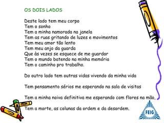OS DOIS LADOS
Deste lado tem meu corpo
Tem o sonho
Tem a minha namorada na janela
Tem as ruas gritando de luzes e movimentos
Tem meu amor tão lento
Tem meu anjo da guarda
Que às vezes se esquece de me guardar
Tem o mundo batendo na minha memória
Tem o caminho pro trabalho.
Do outro lado tem outras vidas vivendo da minha vida
Tem pensamento sérios me esperando na sala de visitas
Tem a minha noiva definitiva me esperando com flores na mão,
Tem a morte, as colunas da ordem e da desordem.
 