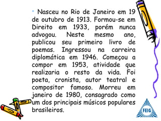 • Nasceu no Rio de Janeiro em 19
de outubro de 1913. Formou-se em
Direito em 1933, porém nunca
advogou. Neste mesmo ano,
publicou seu primeiro livro de
poemas. Ingressou na carreira
diplomática em 1946. Começou a
compor em 1953, atividade que
realizaria o resto da vida. Foi
poeta, cronista, autor teatral e
compositor famoso. Morreu em
janeiro de 1980, consagrado como
um dos principais músicos populares
brasileiros.
 