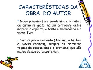 CARACTERÍSTICAS DA
OBRA DO AUTOR
• Numa primeira fase, predomina a temática
de cunho religioso, há um confronto entre
matéria e espírito, o texto é melancólico e o
verso, livre.
• Num segundo momento (Adriana, a Mulher
e Novos Poemas), surgem os primeiros
toques de sensualidade e erotismo, que são
marca de sua obra posterior.
 