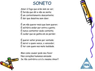 SONETO
Amor é fogo que arde sem se ver;
É ferida que dói e não se sente;
É um contentamento descontente;
É dor que desatina sem doer.
É um não querer mais que bem querer;
É solitário andar por entre a gente;
É nunca contentar-sede contente;
É cuidar que se ganha em se perder.
É querer estar preso por vontade;
É servir a quem vence, o vencedor;
É ter com quem nos mata lealdade.
Mas como causar pode seu favor
Nos corações humanos amizade
Se tão contrário a si é o mesmo Amor?
 