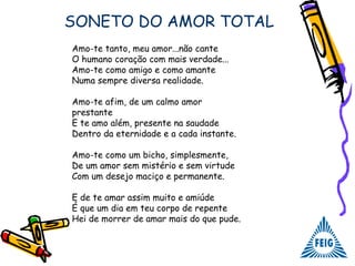 SONETO DO AMOR TOTAL
Amo-te tanto, meu amor...não cante
O humano coração com mais verdade...
Amo-te como amigo e como amante
Numa sempre diversa realidade.
Amo-te afim, de um calmo amor
prestante
E te amo além, presente na saudade
Dentro da eternidade e a cada instante.
Amo-te como um bicho, simplesmente,
De um amor sem mistério e sem virtude
Com um desejo maciço e permanente.
E de te amar assim muito e amiúde
É que um dia em teu corpo de repente
Hei de morrer de amar mais do que pude.
 
